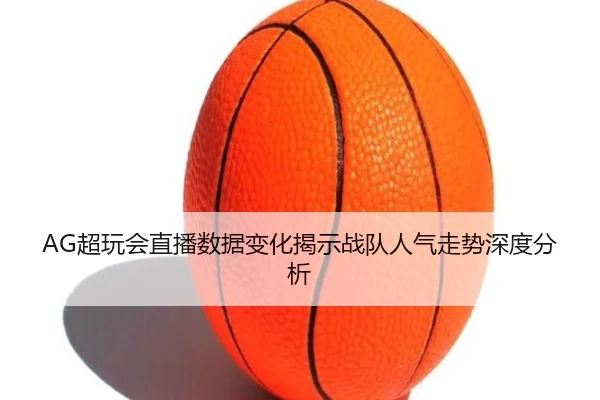 AG超玩会直播数据变化揭示战队人气走势深度分析